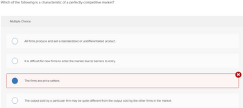 Which of the following is a characteristic of a perfectly competitive market?
Multiple Choice
All firms produce and sell a standardized or undifferentiated product.
It is difficult for new firms to enter the market due to barriers to entry.
The firms are price-setters.
The output sold by a particular firm may be quite different from the output sold by the other firms in the market.
X