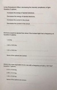 In the Photoelectric Effect, decreasing the intensity (amplitude) of light:
Question 5 options:
Increases the energy of ejected electrons.
Decreases the energy of ejected electrons.
Increases the current in the circuit.
Decreases the current in the circuit.
Electrons would be ejected from silver if the incident light had a frequency of:
Question 6 options:
1.12 Hz
1.02 x 1015 Hz
1.01 x 1015 Hz
None of the options are correct.
What is the mass equivalent of an x-ray with a frequency of 5.63 x 1017 Hz?
Question 7 options:
4.14 x 10-33 kg
2.59 x 10-14 kg
1.24 x 10-24 kg
None of the options are correct.
