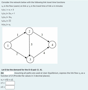 Consider the network below with the following link travel time functions
X₂ is the flow (users) on link a; ta is the travel time of link a in minutes
t₁(x1) = x1 + 3
t₂(x2) = 2x2 + 1
t3(x3) = 3x3
t4(x4) = 22
t5(x5)= X5
2
c2 =
5
3
3
4
Let D be the demand for the O-D pair (1, 4).
(b)
Assuming all paths are used at User-Equilibrium, express the link flow X2 as a
function of D (Provide the values in 3 decimal places).
X2 = C1D + c2
c1=