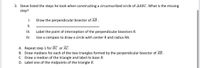 3. Steve listed the steps he took when constructing a circumscribed circle of AABC.What is the missing
step?
I.
Draw the perpendicular bisector of AB .
I.
II.
Label the point of interception of the perpendicular bisectors R.
IV.
Use a compass to draw a circle with center R and radius RA.
A. Repeat step 1 for BC or AC.
B. Draw medians for each of the two triangles formed by the perpendicular bisector of AB.
C. Draw a median of the triangle and label its base R.
D. Label one of the midpoints of the triangle R.
