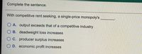 Complete the sentence.
With competitive rent seeking, a single-price monopoly's
O A. output exceeds that of a competitive industry
O B. deadweight loss increases
C. producer surplus increases
D. economic profit increases
