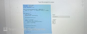 #include <iostream>
#include <vector>
using namespace std;
void PrintSize(vector<int> numsList) {
cout << "size" << numsList.size() << endl;
}
int main() {
int currval;
vector<int> intList (3);
}
PrintSize(intList);
cin >> currVal;
while (currval >= 0) {
}
Type the program's output
intList.push_back(currval);
cin >> currval;
PrintSize(intList);
CS Scanned with camscanner
return 0;
Input
1234-1
Output
0