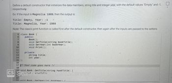 Define a default constructor that initializes the data members, string title and integer year, with the default values "Empty" and -1,
respectively.
Ex: If the input is Magnolia 1989, then the output is:
Title: Empty, Year: -1
Title: Magnolia, Year: 1989
Note: The class's print function is called first after the default constructor, then again after the inputs are passed to the setters.
5 class Book {
6
public:
7
8
9
10
11
12
13
14
15 };
16
Book();
void SetTitle(string bookTitle);
void Set Year (int bookYear);
void Print ();
private:
string title;
int year;
17 Your code goes here */
18
19 void Book::SetTitle(string hook Title) {
CS Scarint
(19 bi Title
mscanner
22
23 void Book Set Year(int bookYear) [
2