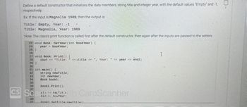 Define a default constructor that initializes the data members, string title and integer year, with the default values "Empty" and -1,
respectively.
Ex: If the input is Magnolia 1989, then the output is:
Title: Empty, Year: -1
Title: Magnolia, Year: 1989
Note: The class's print function is called first after the default constructor, then again after the inputs are passed to the setters.
23 void Book::Set Year (int bookYear) {
24 year bookYear;
25}
26
26
27 void Book::Print() {
29
28
cout << "Title:
29 }
20
30
21
31 int main() {
32
33
34
35
36
string newTitle;
40
41
int newYear;
Book book1;
book1. Print ();
cii >> rev Tit..
cin > newYear;
37
CS Seal
<<title << ", Year: " << year << endl;
th CamScanner
book1 Set Title/nowTitle).
I