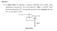 Question 1
a) In Figure Q1(a), RT represents a resistance temperature device (RTD), whose
0.0039°C- and T
characteristic is given by RT = Ro (1+aT), where Ro = 1002, a =
denotes the temperature in °C. Assuming the op-amp to be ideal, determine the value
of Vo in volts when T= 100°C.
+1 V o
+
R, V
100 Q
Figure Q1(a)
