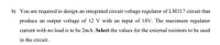 b) You are required to design an integrated circuit voltage regulator of LM317 circuit that
produce an output voltage of 12 V with an input of 18V. The maximum regulator
current with no load is to be 2mA. Select the values for the external resistors to be used
in the circuit.
