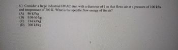 4.) Consider a large industrial HVAC duct with a diameter of 1 m that flows air at a pressure of 100 kPa
and temperature of 300 K. What is the specific flow energy of the air?
(A) 86 kJ/kg
(B) 0.86 kJ/kg
(C) 214 kJ/kg
(D)
300 kJ/kg