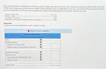 Aces Incorporated, a manufacturer of tennis rackets, began operations this year. The company produced 5,000 rackets and sold
3,900 Each racket was sold at a price of $80, Fixed overhead costs are $60,000 for the year, and fixed selling and administrative
costs are $64,200 for the year. The company also reports the following per unit variable costs for the year
Direct materials
Direct labor
Variable overhead
Variable selling and administrative expenses
Required:
Prepare an income statement under variable costing
Sales
Variable expenses
Answer is not complete.
ACES INCORPORATED
Variable Costing Income Statement
Variable cost of goods sold
Variable selling and administrative expenses
Income (loss)
Contribution margin
Fixed expenses
Fixed selling and administrative costs
Fixed overhead
0000
0000
$11.70
7.70
4.00
1.00