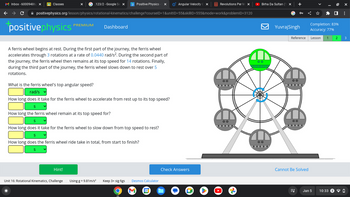 M Inbox - 60009486 X
с
G.123/2- Google Se X p Positive Physics - x O Angular Velocity C x
positivephysics.org/lesson/physics/rotational-kinematics/challenge?courselD=1&unitID=55&skillID=555&mode=work&problemID=3120
Classes
positive physics
PREMIUM
A ferris wheel begins at rest. During the first part of the journey, the ferris wheel
accelerates through 3 rotations at a rate of 0.0440 rad/s². During the second part of
the journey, the ferris wheel then remains at its top speed for 14 rotations. Finally,
during the third part of the journey, the ferris wheel slows down to rest over 5
rotations.
Hint!
What is the ferris wheel's top angular speed?
rad/s
How long does it take for the ferris wheel to accelerate from rest up to its top speed?
S
How long the ferris wheel remain at its top speed for?
S
How long does it take for the ferris wheel to slow down from top speed to rest?
S
How long does the ferris wheel ride take in total, from start to finish?
S
Unit 16: Rotational Kinematics, Challenge
Dashboard
Using g = 9.81m/s²
Keep 3+ sig figs Desmos Calculator
O
31
Check Answers
Revolutions Per M X
OC
00
▸
Birha Da Sultan (1 x
00
Yuvraj Singh
Reference
00
oooo.
00
Cannot Be Solved
ES
Completion: 83%
Accuracy: 77%
Lesson 1 2
Jan 5
ex
mmm
:
3
10:33 2 ✓ D
0
