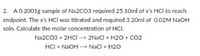 2. A0.2001g sample of Na2CO3 required 25.10ml of x's HCl to reach
endpoint. The x's HCl was titrated and required 3.20ml of 0.02M NAOH
soln. Calculate the molar concentration of HCI.
Na2CO3 + 2HCI --> 2NaCl + H2O + Co2
HCl + NAOH --> NaCl + H20
