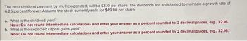 The next dividend payment by Im, Incorporated, will be $3.10 per share. The dividends are anticipated to maintain a growth rate of
6.25 percent forever. Assume the stock currently sells for $49.80 per share.
a. What is the dividend yield?
Note: Do not round intermediate calculations and enter your answer as a percent rounded to 2 decimal places, e.g., 32.16.
b. What is the expected capital gains yield?
Note: Do not round intermediate calculations and enter your answer as a percent rounded to 2 decimal places, e.g., 32.16.