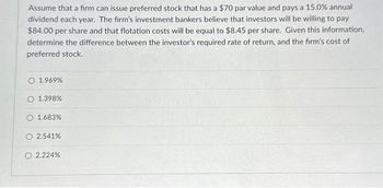 Assume that a firm can issue preferred stock that has a $70 par value and pays a 15.0% annual
dividend each year. The firm's investment bankers believe that investors will be willing to pay
$84.00 per share and that flotation costs will be equal to $8.45 per share. Given this information,
determine the difference between the investor's required rate of return, and the firm's cost of
preferred stock.
O 1.969%.
O 1.398%
O 1.683%
O 2.541%
O 2.224%