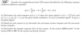 I Consider the causal discrete-time LTI system described by the following constant
coefficient difference equation:
5
3
y(n) = − y(n − 1) + − y(n − 2) + x(n)
(a) Determine the total response y(n), n ≥ 0 when the input signal is x(n) = (²)"u(n) and
y(−1) = c₁, y(−2) = c2 are the given initial conditions. Is x(n) a bounded signal? Is y(n) a
bounded signal?
(b) Based on your answer in (a) determine the zero-input system response and the zero-state
system response.
(c) Determine the impulse response h(n) of this system. Is the system BIBO-stable? Is the
system FIR or IIR? Is the system an-all pole system?