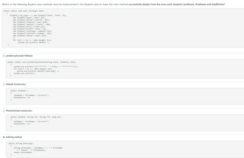 Which of the following Student class methods must be implemented in the Student class to make this main method successfully display from the array each student's lastName, firstName and totalPoints?
public static void main (String[] args)
{
}
Student [] my_class = { new Student ("smith","fred", 95),
new Student ("bauer", "jack",123),
new Student ("jacobs","carrie", 195),
new Student ("renquist", "abe",148),
new Student ("3ackson","trevor", 108),
new Student ("perry","fred",225),
new Student ("loceff","fred", 44),
new Student("stollings", "pamela",452),
new Student ("charters", "rodney", 295),
new Student ("cassar","john", 321),
};
for (int k = 0; k<data.length; k++)
System.out.println( data[k] );
O printArrayConsole Method:
public static void printArrayConsole(String title, Student[] data)
{
}
O Default Constructor:
}
System.out.println("\n********** " + title + " **********\n");
for (int k = 0; k < data.length; k++)
System.out.println(data[k].toString() );
public Student ( )
lastName = firstName = "zz-error";
totalPoints = 0;
System.out.println();
O Parameterized constructor:
}
public Student ( String 1st, String fst, long pts)
lastName = firstName = "zz-error";
totalPoints = 0;
ⒸtoString method
}
public String toString()
{
String strStudent = lastName + ", " + firstName
+ " Points: " + totalPoints;
return strStudent;