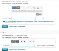 Determine the magnitude of the force on each charge.
Enter your answers numerically separated by commas.
ΑΣΦ
ха
|X|
X•10"
F1, F2, F3, F4 =
N
! Your submission doesn't have the correct number of answers. Answers should be separated with a comma.
No credit lost. Try again.
Submit
Previous Answers Request Answer
Part B
Determine the direction of the force on each charge.
Enter your answers numerically separated by commas.
?
01, 02, 03, 04
counterclockwise from the +x axis
Submit
Previous Answers Request Answer
圓
