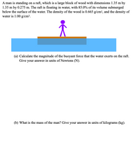 A man is standing on a raft, which is a large block of wood with dimensions 1.35 m by
1.35 m by 0.275 m. The raft is floating in water, with 85.0% of its volume submerged
below the surface of the water. The density of the wood is 0.665 g/cm³, and the density of
water is 1.00 g/cm³.
(a) Calculate the magnitude of the buoyant force that the water exerts on the raft.
Give your answer in units of Newtons (N).
(b) What is the mass of the man? Give your answer in units of kilograms (kg).
