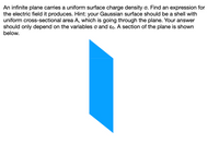 An infinite plane carries a uniform surface charge density o. Find an expression for
the electric field it produces. Hint: your Gaussian surface should be a shell with
uniform cross-sectional area A, which is going through the plane. Your answer
should only depend on the variables o and ɛo. A section of the plane is shown
below.
