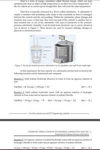 Heat is a form of energy, sometimes called thermal energy, which can pass
spontaneously from an object at high temperature to an object at a lower temperature. If
the two objects are in contact, given enough time, they will reach the same temperature.
Heat flow is typically measured in a device called calorimeter. A calorimeter is
simply a container with insulating walls, made so that essentially no heat is exchanged
between the contents and the surroundings. Within the calorimeter, phase changes and
reactions may occur, or heat may flow from one part of the contents to another, but no
heat transfers into or out of the calorimeter. One type of calorimeter is the constant-
pressure calorimeter. Typically, it can be made from styrofoam cup or a more advanced
one as shown in Figure 1. These devices are used to measure enthalpy changes in
physical or chemical processes.
(a)
(b)
Thermometer
Styrotoam Cover
Styrofoam Cups
Waner
-Stirrer
Figure 1. Set-up of constant-pressure calorimeters as (a) styrofoam cups and (b) pre-made type.
In this experiment, the heat capacity of a calorimeter and the heat involved in the
following reactions will be determined and compared.
Reaction 1: Solid sodium hydroxide dissolves in water to form an aqueous solution of
ions.
NaOH(s) → Na*(aq) + OH(aq) + XIJ
AH1 = -Xi J
Reaction 2: Solid sodium hydroxide reacts with an aqueous solution of hydrogen
chloride to form water and an aqueous solution of sodium chloride.
NaOH(s) + H'(aq) + Cl(aq) →
H:O + Na*(aq) + C(aq) + X:J
AH: - -X2 J
For the exclusive use of UST Engineering students
CHEMISTRY APPLICATIONS IN ENGINEERING LABORATORY (ENG 202) 2
Experiment 4: Constant-Pressure Calorimetry
Reaction 3: An aqueous solution of sodium hydroxide reacts with an aqueous solution of
hydrogen chloride to form water and an aqueous solution of sodium chloride.
Na"(aq) + OH(aq) + H'(aq) + C(aq) –→ H:O + Na'(aq) + C{aq) + X.J
AH =
-XI J
