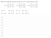 Which of the following transition matrices is/are for a regular Markov Chain?
0 0 1
X =
Y =
Z =
1
/2
(A) Y
(В) Х, Y
(С) х
(D) Y, Z
(E)
(F) X, Z
(G) Z
(Н) Х, Y, Z
none
A
В
C
E
F
он
