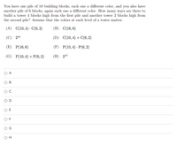 You have one pile of 10 building blocks, each one a different color, and you also have
another pile of 6 blocks, again each one a different color. How many ways are there to
build a tower 4 blocks high from the first pile and another tower 2 blocks high from
the second pile? Assume that the colors at each level of a tower matter.
(A) C(10, 4) · C(6, 2)
(B) C(16,6)
(C) 216
(D) C(10,4)+C(6,2)
(E) P(16,6)
(F) P(10,4) · P(6, 2)
(G) P(10, 4) + P(6, 2)
(H) 210
O A
C
E
F
H

