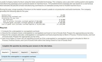 Luzadis Company makes furniture using the latest automated technology. The company uses a job-order costing system and applies
manufacturing overhead cost to products based on machine-hours. The predetermined overhead rate was based on a cost formula
that estimates $1,520,000 of total manufacturing overhead for an estimated activity level of 76,000 machine-hours.
During the year, a large quantity of furniture on the market caused Luzadis to cut production and build inventories. The company
provided the following data for the year:
Machine-hours
Manufacturing overhead cost
Inventories at year-end:
Raw materials
Work in process (includes overhead applied of $64,000)
Finished goods (includes overhead applied of $204,800)
Cost of goods sold (includes overhead applied of $1,011,200)
Required:
1. Compute the underapplied or overapplied overhead.
64,000
$ 1,471,000
$ 14,000
$ 90,500
$ 289,600
$ 1,429,900
2. Assume the company closes underapplied or overapplied overhead to Cost of Goods Sold. Prepare the appropriate journal entry.
3. Assume the company allocates underapplied or overapplied overhead proportionally to Work in Process, Finished Goods, and Cost
of Goods Sold. Prepare the appropriate journal entry.
4. How much higher or lower will net operating income be if the underapplied or overapplied overhead is allocated to Work in
Process, Finished Goods, and Cost of Goods Sold rather than being closed to Cost of Goods Sold?
Complete this question by entering your answers in the tabs below.
Required 1 Required 2 Required 3
Required 4
Compute the underapplied or overapplied overhead.