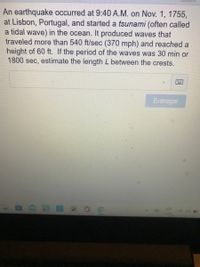 An earthquake occurred at 9:40 A.M. on Nov. 1, 1755,
at Lisbon, Portugal, and started a tsunami (often called
a tidal wave) in the ocean. It produced waves that
traveled more than 540 ft/sec (370 mph) and reached a
height of 60 ft. If the period of the waves was 30 min or
1800 sec, estimate the length L between the crests.
Entregar
ESP
LAA
