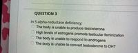 QUESTION 3
In 5 alpha-reductase deficiency:
O The body is unable to produce testosterone
High levels of estrogens promote testicular feminization
The body is unable to respond to androgens
The body is unable to convert testosterone to DHT
