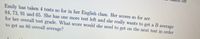 ff
Emily has taken 4 tests so for in her English class. Her scores so for are
84,73,91 and 65. She has one more test left and she really wants to get a B average
for her overall test grade. What score would she need to get on the next test in order
to get an 80 overall average?
