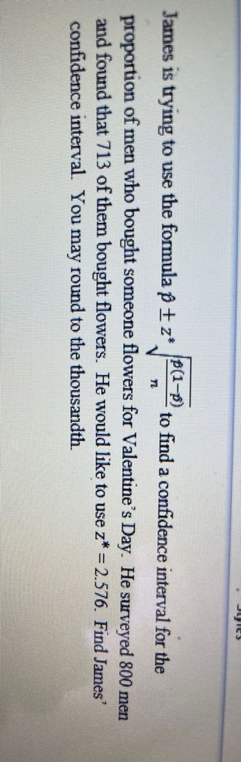 James is trying to use the formula \( \hat{p} \pm z^* \sqrt{\frac{\hat{p}(1-\hat{p})}{n}} \) to find a confidence interval for the proportion of men who bought someone flowers for Valentine's Day. He surveyed 800 men and found that 713 of them bought flowers. He would like to use \( z^* = 2.576 \). Find James' confidence interval. You may round to the thousandth.