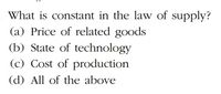 What is constant in the law of supply?
(a) Price of related goods
(b) State of technology
(c) Cost of production
(d) All of the above
