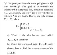 Q2. Suppose you have the same pdf given in Q1
with known ß. The goal is to estimate the
unknown 0. But suppose that, instead of observing
X1,...,X, exactly, you only get to see whether or
not each X; is less than 5. That is, you only observe
Y,..., Y, where
1, X; < 5
Y,
0, Х, > 5
i = 1,..., n.
a) What is the distribution from which
Y1,..., Y, is sampled?
• • •
b) Using the corrupted data Y1,...,Y, only,
discuss how to find the numeric values of the
MLE 0.
