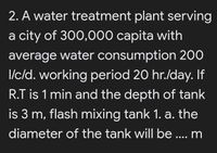 2. A water treatment plant serving
a city of 300,000 capita with
average water consumption 200
I/c/d. working period 20 hr./day. If
R.T is 1 min and the depth of tank
is 3 m, flash mixing tank 1. a. the
diameter of the tank will be ... m
