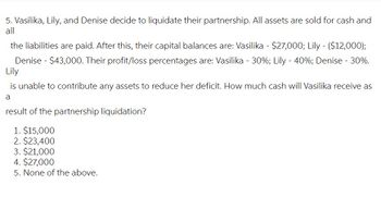 5. Vasilika, Lily, and Denise decide to liquidate their partnership. All assets are sold for cash and
all
the liabilities are paid. After this, their capital balances are: Vasilika - $27,000; Lily - ($12,000);
Denise - $43,000. Their profit/loss percentages are: Vasilika - 30%; Lily -40%; Denise - 30%.
Lily
is unable to contribute any assets to reduce her deficit. How much cash will Vasilika receive as
a
result of the partnership liquidation?
1. $15,000
2. $23,400
3. $21,000
4. $27,000
5. None of the above.