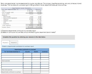 Below are departmental income statements for a guitar manufacturer. The company classifies advertising, rent, and utilities as indirect
expenses. The manufacturer is considering ellminsting its Electric Guitar department because it shows a loss.
For Year Ended December 31
Sales
Cost of goods sold
Gross profit
Expenses
Advertising
Depreciation Equipment
Salaries
Supplies used
Rent
Utilities
Total expenses
Income (loss)
Departmental Income Statements
Required 1 Required 2
Acoustic
$ 183,300
44,875
58,425
For Year Ended December 31
Direct expenses
4,995
10,000
19,00
1,948
7,895
3,835
46,945
$ 11,488
Total direct expenses
Departmental contribution to overhead
Electric
1. Prepares departmental contribution to overhead report
2. Based on contribution to overhead, should the electric guitar department be eliminated?
Complete this question by entering your answers in the tabs below.
Prepare a departmental contribution to overhead report.
Departmental Contribution to Overhead
Acousto
$ 83,400
46,958
36,458
8,540
17,588
1,778
6,038
2,580
48,748
$ (4,200)
Electric
Combined