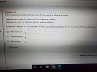 gnment
CALCULAT
Question 21
Summarized operations for Larkspur, Inc. for the month of July are as follows.
Revenues recognized: for cash $30,000; on account $72,640.
Expenses incurred: for cash $26,940; on account $38,600.
Indicate for Larkspur, Inc. (a) the total revenues, (b) the total expenses, and (c) net income for the month of July.
(a) Total revenues
$4
(b) Total expenses
2$
(c)
Net income
%$4
LINK TO TEXT
Question Attempts: 0
ere to search
