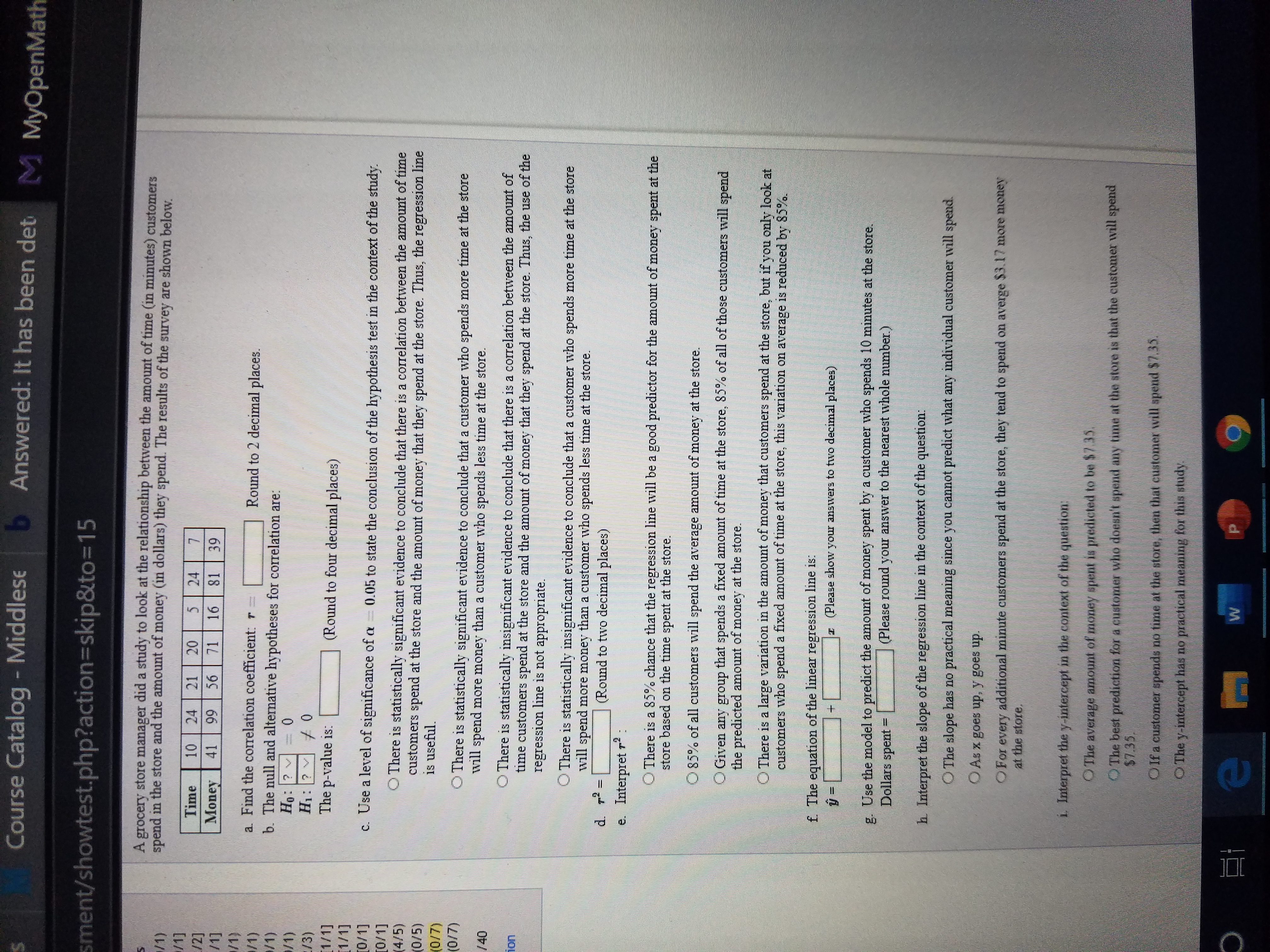 Course Catalog - Middlese
b Answered: It has been det
M MyOpenMath
sment/showtest.php?action3Dskip&to=15
A grocery store manager did a study to look at the relationship between the amount of time (in minutes) customers
spend in the store and the amount of money (un dollars) they spend. The results of the survey are shown below.
/1)
/1]
/2]
/1]
/1)
/1)
/1)
Time
10
24
20
24
81
21
Money
41
99
56
71
16
39
a. Find the correlation coefficient: r =
b. The null and alternative hypotheses for correlation are:
Ho: ? v
Н:
Round to 2 decimal places.
/1)
E/3)
1/1]
1/1]
0/1]
[0/1]
(4/5)
(0/5)
(0/7)
(0/7)
H1: ? + 0
The p-value is:
(Round to four decimal places)
c. Use a level of significance of a = 0.05 to state the conclusion of the hypothesis test in the context of the study.
O There is statistically significant evidence to conclude that there is a correlation between the amount of time
customers spend at the store and the amount of money that they spend at the store. Thus, the regression line
is useful.
OThere is statistically significant evidence to conclude that a customer who spends more time at the store
will spend more money than a customer who spends less time at the store.
/40
O There is statistically insignificant evidence to conclude that there is a correlation between the amount of
time customers spend at the store and the amount of money that they spend at the store. Thus, the use of the
regression line is not appropriate.
ion
O There is statistically insignificant evidence to conclude that a customer who spends more time at the store
will spend more money than a customer who spends less time at the store.
(Round to two decimal places)
%3D
e. Interpret r:
O There is a 85% chance that the regression line will be a good predictor for the amount of money spent at the
store based on the time spent at the store.
O 85% of all customers will spend the average amount of money at the store.
Given any group that spends a fixed amount of time at the store, 85% of all of those customers will spend
the predicted amount of money at the store.
O There is a large variation in the amount of money that customers spend at the store, but if you only look at
customers who spend a fixed amount of time at the store, this variation on average is reduced by 85%.
f. The equation of the linear regression line is:
z (Please show your answers to two decimal places)
g. Use the model to predict the amount of money spent by a customer who spends 10 minutes at the store.
Dollars spent =
(Please round your answer to the nearest whole number.)
h Interpret the slope of the regression line in the context of the question:
O The slope has no practical meaning since you cannot predict what any individual customer will spend.
O As x goes up, y goes up.
OFor
every additional minute customers spend at the store, they tend to spend on averge $3.17 more money
at the store.
i. Interpret the y-intercept in the context of the question:
OThe average amount of money spent is predicted to be $735
OThe best prediction for a customer who doesn't spend any time at the store is that the customer will spend
$7.35.
Oifa customer spends no time at the store, then that customer will spend $7.35.
OThe y-intercept has no practical meaning for this study.
