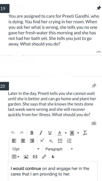19
20
You are assigned to care for Preeti Gandhi, who
is dying. You find her crying in her room. When
you ask her what is wrong, she tells you no one
gave her fresh water this morning and she has
not had her bath yet. She tells you just to go
away. What should you do?
Later in the day, Preeti tells you she cannot wait
until she is better and can go home and plant her
garden. She says that she knows the tests done
last week were wrong and she will recover
quickly from her illness. What should you do?
12pt
B
I
U
Xx²x₂ = 13
Paragraph
▼
A Ix
I would continue on and engage her in the
cares that I am providing to her.