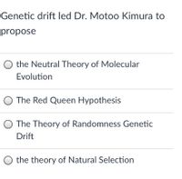 Genetic drift led Dr. Motoo Kimura to
propose
O the Neutral Theory of Molecular
Evolution
O The Red Queen Hypothesis
The Theory of Randomness Genetic
Drift
O the theory of Natural Selection
