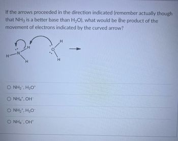 If the arrows proceeded in the direction indicated (remember actually though
that NH3 is a better base than H₂O), what would be the product of the
movement of electrons indicated by the curved arrow?
H-N
H
H
O NH2, H3O*
O NH4+, OH-
O NH2*, H3O-
O NH4, OH+
H
H