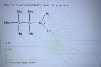 **Question: Which is the most acidic hydrogen in this compound?**

**Diagram Description:**
The diagram shows a molecular structure with the following components:

- A carbon atom (C) bonded to three hydrogens labeled as Ha.
- A second carbon atom bonded to two hydrogens labeled as Hb.
- A nitrogen atom (N) with a lone pair, bonded to two hydrogens labeled as Hc.

**Answer Options:**

- ○ Ha
- ○ Hb
- ○ Hc
- ○ No answer text provided.