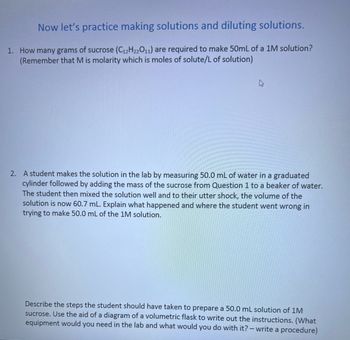 Now let's practice making solutions and diluting solutions.
1. How many grams of sucrose (C12H22O11) are required to make 50mL of a 1M solution?
(Remember that M is molarity which is moles of solute/L of solution)
2. A student makes the solution in the lab by measuring 50.0 mL of water in a graduated
cylinder followed by adding the mass of the sucrose from Question 1 to a beaker of water.
The student then mixed the solution well and to their utter shock, the volume of the
solution is now 60.7 mL. Explain what happened and where the student went wrong in
trying to make 50.0 mL of the 1M solution.
Describe the steps the student should have taken to prepare a 50.0 mL solution of 1M
sucrose. Use the aid of a diagram of a volumetric flask to write out the instructions. (What
equipment would you need in the lab and what would you do with it? - write a procedure)