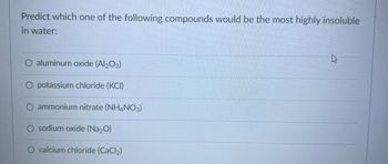 Predict which one of the following compounds would be the most highly insoluble
in water:
aluminum oxide (Al2O3)
O potassium chloride (KCI)
ammonium nitrate (NH4NO3)
sodium oxide (Na₂O)
calcium chloride (CaCl₂)