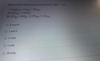 Which of the following processes has a AS < 0?
I. N204(e)→ N2(e)+ 202(8)
II. H2O(e)→ H2O(s)
III. COe) + NO(g)→ CO2(3) + ½ N2(g)
O Il and Ill
O I and II
O Il only
O I only
O III only
