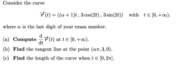 Consider the curve
where a is the last digit of your exam number.
(a) Compute(t) at t = [0, +∞).
dt
(b) Find the tangent line at the point (añ, 3,0).
(c) Find the length of the curve when t = [0, 2π].
r(t) = ((a + 1)t, 3 cos (2t), 3 sin(2t)) with t€[0,+∞).