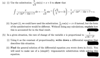 5
sin(u) = x + 3 to show that
V2
(a) (i) Use the substitution
3
sin-1
2
++3)-
dx =
(x+3)
V-2x2 –
12x +7+ c.
12x + 7
-
(ii) In part (i), we could have used the substitution cos(u) = x+3 instead, but the form
of the antiderivative would be different. Without doing any calculations, explain how
this is accounted for in the final result.
1
(b) In a given situation, the rate of change of the variable x is proportional to
V16 – t²
(i) Using k as the constant of proportionality, write down a differential equation that
describes this situation.
(ii) Find the general solution of the differential equation you wrote down in (b)(i). You
will need to make use of a (simple!) trigonometric substitution while solving this
equation.
