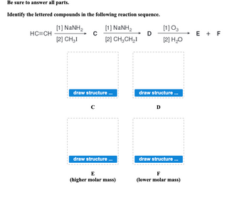 Be sure to answer all parts.
Identify the lettered compounds in the following reaction sequence.
HC=CH
[1] NaNH,
[2] CH₂I
C
[1] NaNH,
[2] CH3CH₂I
draw structure...
C
draw structure ...
E
(higher molar mass)
I
D
[1] 03
[2] H₂O
draw structure ...
D
draw structure ...
F
(lower molar mass)
E + F