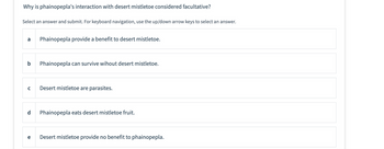 ### Interaction between Phainopepla and Desert Mistletoe

#### Question:
Why is phainopepla's interaction with desert mistletoe considered facultative?

#### Instructions:
Select an answer and submit. For keyboard navigation, use the up/down arrow keys to select an answer.

#### Answer Choices:
- **a**: Phainopepla provide a benefit to desert mistletoe.
- **b**: Phainopepla can survive without desert mistletoe.
- **c**: Desert mistletoe are parasites.
- **d**: Phainopepla eats desert mistletoe fruit.
- **e**: Desert mistletoe provide no benefit to phainopepla.

This question is exploring the nature of the ecological relationship between phainopepla birds and desert mistletoe, focusing on whether the interaction is obligatory or flexible (facultative).