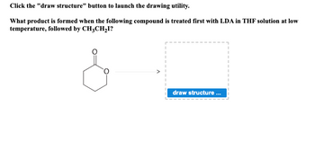 Click the "draw structure" button to launch the drawing utility.
What product is formed when the following compound is treated first with LDA in THF solution at low
temperature, followed by CH₂CH₂I?
draw structure ...