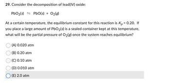 29. Consider the decomposition of lead(IV) oxide:
PbO₂ (s)
PbO(s) + O₂(g)
At a certain temperature, the equilibrium constant for this reaction is Kp = 0.20. If
you place a large amount of PbO₂(s) is a sealed container kept at this temperature,
what will be the partial pressure of O₂(g) once the system reaches equilibrium?
(A) 0.020 atm
(B) 0.20 atm
(C) 0.10 atm
(D) 0.010 atm
(E) 2.0 atm