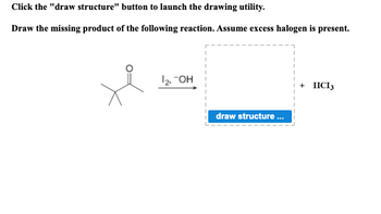 Click the "draw structure" button to launch the drawing utility.
Draw the missing product of the following reaction. Assume excess halogen is present.
je
1₂, -OH
draw structure...
+ HICI 3